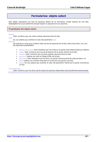 Curso de JavaScript                                                               Lola Cárdenas Luque



                              Formularios: objeto select

 Este objeto representa una lista de opciones dentro de un formulario. Puede tratarse de una lista
 desplegable de la que podremos escoger alguna (o algunas) de sus opciones.


 Propiedades del objeto select


 length
      Valor numérico que nos indica cuántas opciones tiene la lista
 name
      Es una cadena que contiene el valor del parámetro NAME
 options
      Se trata de un array que contiene cada una de las opciones de la lista. Este array tiene, a su vez,
      las siguientes propiedades:

          •   defaultSelected: Valor booleano que nos indica si la opción está seleccionada por defecto
          •   index: Valor numérico que nos da la posición de la opción dentro de la lista
          •   length: Valor numérico que nos dice cuántas opciones tiene la lista
          •   options: Cadena con todo el código HTML de la lista
          •   selected: Valor booleano que nos dice si la opción está actualmente seleccionada o no
          •   text: Cadena con el texto mostrado en la lista de una opción concreta
          •   value: Es una cadena que contiene el valor del parámetro VALUE de la opción concreta de
              la lista

 selectedIndex
      Valor numérico que nos dice cuál de todas las opciones disponibles está actualmente seleccionada.




http://rinconprog.metropoliglobal.com                                                               - 85 -
 
