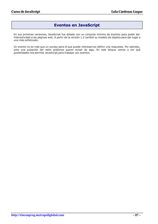 Curso de JavaScript                                                              Lola Cárdenas Luque



                                  Eventos en JavaScript

 En sus primeras versiones, JavaScript fue dotado con un conjunto mínimo de eventos para poder dar
 interactividad a las páginas web. A partir de la versión 1.2 cambió su modelo de objetos para dar lugar a
 uno más sofisticado.

 Un evento no es más que un suceso para el que puede interesarnos definir una respuesta. Por ejemplo,
 ante una pulsación del ratón podemos querer avisar de algo. En este bloque vamos a ver qué
 posibilidades nos permite JavaScript para trabajar con eventos.




http://rinconprog.metropoliglobal.com                                                               - 87 -
 