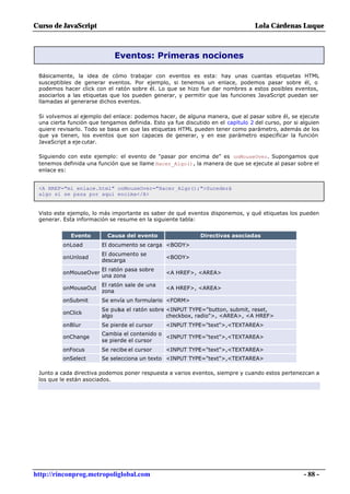 Curso de JavaScript                                                               Lola Cárdenas Luque



                             Eventos: Primeras nociones

 Básicamente, la idea de cómo trabajar con eventos es esta: hay unas cuantas etiquetas HTML
 susceptibles de generar eventos. Por ejemplo, si tenemos un enlace, podemos pasar sobre él, o
 podemos hacer click con el ratón sobre él. Lo que se hizo fue dar nombres a estos posibles eventos,
 asociarlos a las etiquetas que los pueden generar, y permitir que las funciones JavaScript puedan ser
 llamadas al generarse dichos eventos.

 Si volvemos al ejemplo del enlace: podemos hacer, de alguna manera, que al pasar sobre él, se ejecute
 una cierta función que tengamos definida. Esto ya fue discutido en el capítulo 2 del curso, por si alguien
 quiere revisarlo. Todo se basa en que las etiquetas HTML pueden tener como parámetro, además de los
 que ya tienen, los eventos que son capaces de generar, y en ese parámetro especificar la función
 JavaScript a eje cutar.

 Siguiendo con este ejemplo: el evento de "pasar por encima de" es onMouseOver. Supongamos que
 tenemos definida una función que se llame Hacer_Algo(), la manera de que se ejecute al pasar sobre el
 enlace es:


 <A HREF="mi_enlace.html" onMouseOver="Hacer_Algo();">Sucederá
 algo si se pasa por aquí encima</A>


 Visto este ejemplo, lo más importante es saber de qué eventos disponemos, y qué etiquetas los pueden
 generar. Esta información se resume en la siguiente tabla:


             Evento       Causa del evento                    Directivas asociadas
          onLoad        El documento se carga <BODY>
                        El documento se
          onUnload                               <BODY>
                        descarga
                        El ratón pasa sobre
          onMouseOver                            <A HREF>, <AREA>
                        una zona
                        El ratón sale de una
          onMouseOut                             <A HREF>, <AREA>
                        zona
          onSubmit      Se envía un formulario <FORM>
                        Se pulsa el ratón sobre <INPUT TYPE="button, submit, reset,
          onClick
                        algo                    checkbox, radio">, <AREA>, <A HREF>
          onBlur        Se pierde el cursor      <INPUT TYPE="text">,<TEXTAREA>
                        Cambia el contenido o
          onChange                            <INPUT TYPE="text">,<TEXTAREA>
                        se pierde el cursor
          onFocus       Se recibe el cursor      <INPUT TYPE="text">,<TEXTAREA>
          onSelect      Se selecciona un texto <INPUT TYPE="text">,<TEXTAREA>

 Junto a cada directiva podemos poner respuesta a varios eventos, siempre y cuando estos pertenezcan a
 los que le están asociados.




http://rinconprog.metropoliglobal.com                                                                - 88 -
 