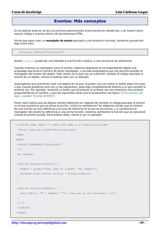 Curso de JavaScript                                                             Lola Cárdenas Luque

                                Eventos: Más conceptos

 En el capítulo anterior se dio una primera aproximación a los eventos en JavaScript, y se mostró cómo
 asociar código a eventos dentro de las directivas HTML.

 Vimos que para crear un manejador de evento asociado a una directiva concreta, teníamos que escribir
 algo como esto:


    <Etiqueta onEvento="CodigoJS;">


 donde CodigoJS puede ser una llamada a una función nuestra, o una secuencia de sentencias.

 Cuando creamos un manejador para el evento, estamos asignando al correspondiente objeto una
 propiedad que toma el nombre de dicho manejador, y es esta propiedad la que nos permite acceder al
 manejador del evento del objeto. Esto mismo es lo que nos va a permitir cambiar el código asociado al
 evento de un objeto. Vamos a explicar esto con un ejemplo.

 Supongamos que queremos crear una página en la que, al pulsar una vez sobre un botón pase una cosa,
 y que cuando pulsemos otra vez (y las siguientes), pase algo completamente distinto a lo que sucedió la
 primera vez. Por ejemplo, tenemos un botón que al pulsarlo la primera vez nos mostraría una ventana
 preguntándonos el nombre, y que las siguientes veces que lo pulsáramos nos dijera "yo te conozco de
 algo, ¿verdad? Tú eres XXXXXX".

 Hacer esto implica que de alguna manera debemos ser capaces de cambiar el código asociado al evento
 en el que queremos que se active la acción. ¿Cómo lo cambiamos? No debemos olvidar que el nombre
 de una función es una referencia a la zona de memoria en la que se encuentra, y si cambiamos al
 manejador del evento la referencia a una cie rta función, estamos cambiando la función que se ejecutará
 cuando el evento suceda. Para aclarar ideas, vamos a ver un ejemplo:



  <!DOCTYPE HTML PUBLIC "-//W3C//DTD HTML 4.01 Transitional//EN"

    "http://www.w3.org/TR/html4/loose.dtd">

  <HTML>
  <HEAD>

   <SCRIPT LANGUAGE="JavaScript">
   <!--

   var Nombre;


   function Pulsacion1Boton() {

       Nombre = prompt("Dime cómo te llamas", "Mi nombre");
       document.Form1.Boton1.onclick = Pulsacion2Boton;

   }


   function Pulsacion2Boton() {

       alert("Hola, "" + Nombre + "", creo que ya nos conocemos :-)");
   }

   //-->
   </SCRIPT>

  </HEAD>



http://rinconprog.metropoliglobal.com                                                             - 89 -
 