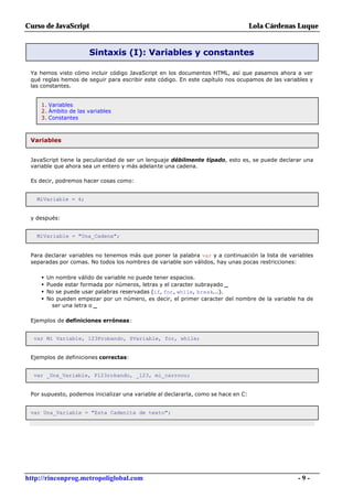Curso de JavaScript                                                                 Lola Cárdenas Luque


                       Sintaxis (I): Variables y constantes

 Ya hemos visto cómo incluir código JavaScript en los documentos HTML, así que pasamos ahora a ver
 qué reglas hemos de seguir para escribir este código. En este capítulo nos ocupamos de las variables y
 las constantes.


     1. Variables
     2. Ámbito de las variables
     3. Constantes



 Variables


 JavaScript tiene la peculiaridad de ser un lenguaje débilmente tipado, esto es, se puede declarar una
 variable que ahora sea un entero y más adelante una cadena.

 Es decir, podremos hacer cosas como:


   MiVariable = 4;


 y después:


   MiVariable = "Una_Cadena";


 Para declarar variables no tenemos más que poner la palabra var y a continuación la lista de variables
 separadas por comas. No todos los nombres de variable son válidos, hay unas pocas restricciones:

     •   Un nombre válido de variable no puede tener espacios.
     •   Puede estar formada por números, letras y el caracter subrayado _
     •   No se puede usar palabras reservadas (if, for, while, break...).
     •   No pueden empezar por un número, es decir, el primer caracter del nombre de la variable ha de
           ser una letra o _

 Ejemplos de definiciones erróneas:


  var Mi Variable, 123Probando, $Variable, for, while;


 Ejemplos de definiciones correctas:


  var _Una_Variable, P123robando, _123, mi_carrooo;


 Por supuesto, podemos inicializar una variable al declararla, como se hace en C:


 var Una_Variable = "Esta Cadenita de texto";




http://rinconprog.metropoliglobal.com                                                            -9-
 