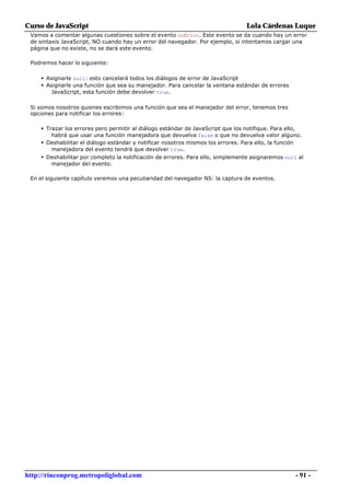 Curso de JavaScript                                                                 Lola Cárdenas Luque
 Vamos a comentar algunas cuestiones sobre el evento onError. Este evento se da cuando hay un error
 de sintaxis JavaScript, NO cuando hay un error del navegador. Por ejemplo, si intentamos cargar una
 página que no existe, no se dará este evento.

 Podremos hacer lo siguiente:

     • Asignarle null: esto cancelará todos los diálogos de error de JavaScript
     • Asignarle una función que sea su manejador. Para cancelar la ventana estándar de errores
         JavaScript, esta función debe devolver true.

 Si somos nosotros quienes escribimos una función que sea el manejador del error, tenemos tres
 opciones para notificar los errores:

     • Trazar los errores pero permitir al diálogo estándar de JavaScript que los notifique. Para ello,
         habrá que usar una función manejadora que devuelva false o que no devuelva valor alguno.
     • Deshabilitar el diálogo estándar y notificar nosotros mismos los errores. Para ello, la función
         manejadora del evento tendrá que devolver true.
     • Deshabilitar por completo la notificación de errores. Para ello, simplemente asignaremos null al
         manejador del evento.

 En el siguiente capítulo veremos una peculiaridad del navegador NS: la captura de eventos.




http://rinconprog.metropoliglobal.com                                                                     - 91 -
 