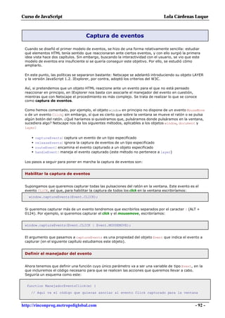 Curso de JavaScript                                                              Lola Cárdenas Luque



                                    Captura de eventos

 Cuando se diseñó el primer modelo de eventos, se hizo de una forma relativamente sencilla: estudiar
 qué elementos HTML tenía sentido que reaccionaran ante ciertos eventos, y con ello surgió la primera
 idea vista hace dos capítulos. Sin embargo, buscando la interactividad con el usuario, se vio que este
 modelo de eventos era insuficiente si se quería conseguir este objetivo. Por ello, se estudió cómo
 ampliarlo.

 En este punto, las políticas se separaron bastante: Netscape se adelantó introduciendo su objeto LAYER
 y la versión JavaScript 1.2. IExplorer, por contra, adoptó los criterios del W3C.

 Así, si pretendemos que un objeto HTML reaccione ante un evento para el que no está pensado
 reaccionar en principio, en IExplorer nos basta con asociarle el manejador del evento en cuestión,
 mientras que con Netscape el procedimiento es más complejo. Se trata de realizar lo que se conoce
 como captura de eventos.

 Como hemos comentado, por ejemplo, el objeto window en principio no dispone de un evento MouseMove
 o de un evento Click; sin embargo, sí que es cierto que sobre la ventana se mueve el ratón o se pulsa
 algún botón del ratón. ¿Qué haríamos si quisiéramos que, pulsáramos donde pulsáramos en la ventana,
 sucediera algo? Netscape nos da los siguientes métodos, aplicables a los objetos window, document y
 layer:


     •   captureEvents: captura un evento de un tipo especificado
     •   releaseEvents: ignora la captura de eventos de un tipo especificado
     •   routeEvent: encamina el evento capturado a un objeto especificado
     •   handleEvent: maneja el evento capturado (este método no pertenece a layer)

 Los pasos a seguir para poner en marcha la captura de eventos son:


 Habilitar la captura de eventos


 Supongamos que queremos capturar todas las pulsaciones del ratón en la ventana. Este evento es el
 evento CLICK, así que, para habilitar la captura de todos los click en la ventana escribiríamos:
   window.captureEvents(Event.CLICK);


 Si queremos capturar más de un evento tendremos que escribirlos separados por el caracter | (ALT +
 0124). Por ejemplo, si queremos capturar el click y el mousemove, escribiríamos:


 window.captureEvents(Event.CLICK | Event.MOUSEMOVE);


 El argumento que pasamos a captureEvents es una propiedad del objeto Event que indica el evento a
 capturar (en el siguiente capítulo estudiamos este objeto).


 Definir el manejador del evento


 Ahora tenemos que definir una función cuyo único parámetro va a ser una variable de tipo Event, en la
 que incluiremos el código necesario para que se realicen las acciones que queremos llevar a cabo.
 Seguiría un esquema como este:


  function ManejadorEventoClick(e) {

    // Aquí va el código que quieras asociar al evento Click capturado para la ventana


http://rinconprog.metropoliglobal.com                                                               - 92 -
 