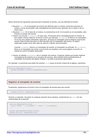 Curso de JavaScript                                                             Lola Cárdenas Luque

    }




 Ahora tenemos las siguientes opciones para manipular el evento, una vez definida la función:

     • Devolver true. Si el manejador de evento fue definido para un enlace, entonces entramos al
         enlace y no se comprueban más manejadores de eventos (por ejemplo, de un botón o de un
         frame hijo).
     • Devolver false. En el caso de un enlace, no entraremos en él. Si el evento es no cancelable, esto
         finaliza el manejo del evento.
     • Llamar a la función routeEvent. En este caso, JS buscará otros manejadores para el evento. Si
         otro objeto intenta capturar el evento (como, por ejemplo, document), JS llama a su manejador.
         Si no hay otro objeto intentando capturarlo, JS busca el manejador para el destino original del
         evento. Esta función devuelve el valor devuelto por el manejador del evento. El objeto
         capturador puede mirar este valor de retorno y decidir cómo proceder.

        Cuando routeEvent llama a un manejador de evento, el manejador es activado. Si routeEvent
        llama a un manejador de evento cuya función es visualizar una nueva página, la acción se
        realiza sin volver al objeto capturador.


     • Llamar al método handleEvent de un receptor de eventos. Cualquier objeto que pueda registrar
        manejadores de eventos es un receptor de eventos. Este método llama explícitamente al
        manejador de eventos del objeto receptor y se salta la jerarquía capturadora.

 Por ejemplo: si queremos que todos los eventos click vayan al primer enlace de la página, usaríamos


 function ManejadorClick(e) {
    window.document.links[0].handleEvents(e);
    }




 Registrar el manejador de eventos


 Finalmente, registramos la función como el manejador de evento para ese evento:


    window.onClick = ManejadorClick;


 Veamos un ejemplo: Al pulsar en cualquier posición de la ventana, mostraremos un alert con las
 coord enadas de la posición.


  function ManejarEvClick(e) {
    alert('PosX: ' + e.screenX + ' PosY: ' + e.screenY);
    }

  window.captureEvents(Event.CLICK);
  window.onclick = ManejarEvClick;




http://rinconprog.metropoliglobal.com                                                               - 93 -
 