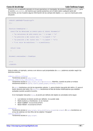Curso de JavaScript                                                                Lola Cárdenas Luque
 Vamos a ver un pequeño ejemplo en el que asociamos un manejador de evento al objeto document, para
 el evento onMouseDown, de manera que cuando pulsemos con el ratón sobre cualquier parte del
 documento, se nos muestre alguna información de los campos del objeto event que se creará para esta
 situación:



  <SCRIPT LANGUAGE="JavaScript">
  <!--



  function DimeAlgo(e) {
    alert('Se ha detectado un evento para el objeto documentn'

         + 'La naturaleza de este evento es: ' + e.type + 'n'
         + 'La posición x del cursor era: ' + e.layerX + 'n'

         + 'La posición y del cursor era: ' + e.layerY + 'n');

         + 'Y el valor de modifiers: ' + e.modifiers);


    return true;
    }



  document.onmousedown = DimeAlgo;


  //-->
  </SCRIPT>



 Vista la tabla y el ejemplo, vamos a ver ahora a qué propiedades de event podemos acceder según los
 distintos eventos.

 onAbort, onBlur, onChange
      Tendremos acceso a type, target
 onClick, onDblClick, onMouseDown, onMouseUp
      Tendremos acceso a type, target, which y modifiers. Además, cuando se pulse un enlace
      tendremos acceso a layerX, layerY, pageX, pageY, screenX, screenY.

         En which tendremos uno de los siguientes valores: 1, para el botón izquierdo del ratón y 3, para el
         botón derecho del ratón. En modifiers tendremos la lista de teclas modificadoras que estaban
         pulsadas cuando sucedió el evento.

         Si el manejador devuelve false, la acción por defecto del objeto es cancelada como sigue:

            •   Los botones no tienen acción por defecto: no sucede nada
            •   Radio buttons y checkboxes: no se marcan
            •   Botón SUBMIT: no se envía el form
            •   Botón RESET: no se borra el form

 onDragDrop
      Tendremos acceso a type, target, data, modifiers, screenX y screenY. En data tendremos un
      array de cadenas con las URLs de los objetos "dropped"
 onError, onFocus
      Tendremos acceso a type, target.




http://rinconprog.metropoliglobal.com                                                                 - 95 -
 