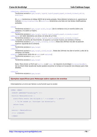 Curso de JavaScript                                                               Lola Cárdenas Luque

 onKeyDown, onKeyPress, onKeyUp
      Tendremos acceso a type, target, layerX, layerY, pageX, pageY, screenX, screenY, which,
      modifiers

        En which tendremos el código ASCII de la tecla pulsada. Para obtener la tecla en sí, usaremos el
        método String.fromCharCode. En modifiers tendremos una lista con las teclas modificadoras
        pulsadas.

 onLoad
      Tendremos acceso a type, target width, height (de la ventana si es un evento sobre una
      ventana y no sobre un layer).
 onMouseMove
      Tendremos acceso a type, target, layerX, layerY, pageX, pageY, screenX, screenY
 onMouseOut (el ratón abandona una área o el área de un link)
      Tendremos acceso a type, target, layerX, layerY, pageX, pageY, screenX, screenY
 onMove (sucede un evento de movimiento: el usuario o un script mueve una ventana o frame)
      Tendremos acceso a type, target, screenX, screenY. Estas dos últimas nos dan la posición
      superior izquierda de la ventana.
 onReset
      Tendremos acceso a type, target
 onResize
      Tendremos acceso a type, target, width, height. Estas dos últimas nos dan el ancho y alto de la
      ventana o el frame.
 onSelect (seleccionar texto de un text o un textarea)
      Tendremos acceso a type, target
 onSubmit
      Tendremos acceso a type, target

        Nota: Para enviar un form por mailto: o por news: se requiere el privilegio UniversalSendMail.
        Ver la Client-Side JavaScript Guide (podeis encontrar el enlace en la sección de enlaces) para más
        detalles.

 onUnload
      Tendremos acceso a type, target


 Ejemplos específicos para Netscape sobre captura de eventos


 Interceptamos un error por llamar a una función que no existe:



 <HTML> <HEAD>
  <SCRIPT LANGUAGE="JavaScript"> <!--

  function ManejarError(e) {
    alert('Este evento iba dirigido a ' + e.target + ', peron'

        + 'lo he cazado yo. Disculpen las molestias');

    return true;
    }

  onerror = ManejarError;
  //--> </SCRIPT>

  </HEAD>




http://rinconprog.metropoliglobal.com                                                               - 96 -
 
