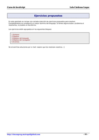 Curso de JavaScript                                                             Lola Cárdenas Luque



                                   Ejercicios propuestos

 En este apartado se recoge una variada colección de ejercicios propuestos para resolver.
 Completándolos se conseguirá un mayor dominio del lenguaje. Si teneis alguna duda o problema al
 resolverlos, no dudeis en escribirme.

 Los ejercicios están agrupados en los siguientes bloques:


     1.Sintaxis
     2.Objetos
     3.Objetos del lenguaje
     4.Objetos del navegador
     5.Eventos


 No enviaré las soluciones por e -mail: espero que los resolvais vosotros ;-)




http://rinconprog.metropoliglobal.com                                                          - 99 -
 