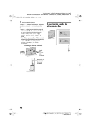 12
C:Documents and SettingssatokoDesktop20103a-0
BRZBRZDTP@YDS02171041801921114180192111_3a-0 BRZ_EN00xx02US.fm
KDL-60EX705/52EX705/46EX705/40EX705/32EX705
4-180-192-11(1)
3 Prenda a TV na parede.
Prenda a TV na parede utilizando os parafusos,
prendedor de parede e corrente (ou corda).
~
• A sua TV é fornecida com parafusos fixados na
parte traseira da TV. (Os parafusos estão fixados
nos furos dos parafusos para a montagem na
parede.) Certifique-se de remover os dois
parafusos superiores antes de fixar a TV na
parede.
• Fixar a TV ao suporte sem fixar a TV e o suporte à
parede proporcionará uma proteção mínima contra
a queda da TV. Para uma proteção maior,
certifique-se de seguir as três medidas
recomendadas.
Organizando o cabo de
alimentação CA
Parafusos com olhal (não fornecidos)
Furos de
montagem
de parede
Corda
ou
corrente
(não
fornecida)
Prendedor de
parede com
olhal (não
fornecido)
00xx00US.book Page 12 Wednesday, February 17, 2010 3:40 PM
 