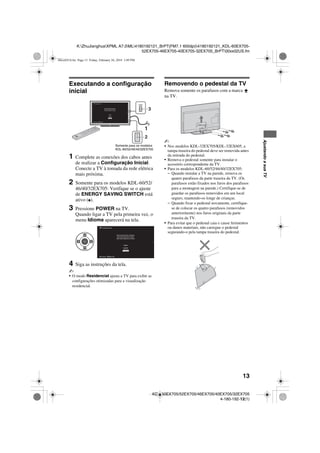 13
K:ZhuJianghuaXPML A7.0ML4180192121_BrPT(FM7.1 600dpi)4180192121_KDL-60EX705-
52EX705-46EX705-40EX705-32EX705_BrPT00xx02US.fm
KDL-60EX705/52EX705/46EX705/40EX705/32EX705
4-180-192-12(1)
AjustandoasuaTV
Executando a configuração
inicial
1 Complete as conexões dos cabos antes
de realizar a Configuração Inicial.
Conecte a TV à tomada da rede elétrica
mais próxima.
2 Somente para os modelos KDL-60/52/
46/40/32EX705: Verifique se o ajuste
de ENERGY SAVING SWITCH está
ativo (z).
3 Pressione POWER na TV.
Quando ligar a TV pela primeira vez, o
menu Idioma aparecerá na tela.
4 Siga as instruções da tela.
~
• O modo Residencial ajusta a TV para exibir as
configurações otimizadas para a visualização
residencial.
Removendo o pedestal da TV
Remova somente os parafusos com a marca
na TV.
~
• Nos modelos KDL-32EX705/KDL-32EX605, a
tampa traseira do pedestal deve ser removida antes
da retirada do pedestal.
• Remova o pedestal somente para instalar o
acessório correspondente da TV.
• Para os modelos KDL-60/52/46/40/32EX705:
– Quando instalar a TV na parede, remova os
quatro parafusos da parte traseira da TV. (Os
parafusos estão fixados nos furos dos parafusos
para a montagem na parede.) Certifique-se de
guardar os parafusos removidos em um local
seguro, mantendo-os longe de crianças.
– Quando fixar o pedestal novamente, certifique-
se de colocar os quatro parafusos (removidos
anteriormente) nos furos originais da parte
traseira da TV.
• Para evitar que o pedestal caia e cause ferimentos
ou danos materiais, não carregue o pedestal
segurando-o pela tampa traseira do pedestal.
POWER
Bem-vindo! Selecione um idioma
Português
Configuração Inicial
Continuar Escolher
Somente para os modelos
KDL-60/52/46/40/32EX705
Bem-vindo! Selecione um idioma
Português
Configuração Inicial
Continuar Escolher
00xx02US.fm Page 13 Friday, February 26, 2010 3:49 PM
 