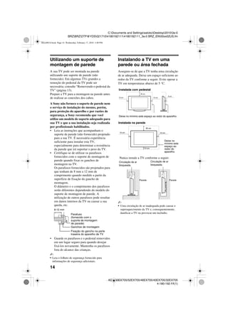 14
C:Documents and SettingssatokoDesktop20103a-0
BRZBRZDTP@YDS02171041801921114180192111_3a-0 BRZ_EN00xx02US.fm
KDL-60EX705/52EX705/46EX705/40EX705/32EX705
4-180-192-11(1)
Utilizando um suporte de
montagem de parede
A sua TV pode ser montada na parede
utilizando um suporte de parede (não
fornecido). Em algumas TVs grandes a
remoção do pedestal da TV pode ser
necessária; consulte “Removendo o pedestal da
TV” (página 13).
Prepare a TV para a montagem na parede antes
de realizar as conexões dos cabos.
A Sony não fornece o suporte de parede nem
o serviço de instalação do mesmo, porém,
para proteção do aparelho e por razões de
segurança, a Sony recomenda que você
utilize um modelo de suporte adequado para
sua TV e que a sua instalação seja realizada
por profissionais habilitados.
• Leia as instruções que acompanham o
suporte de parede (não fornecido) projetado
para a sua TV. É necessária experiência
suficiente para instalar esta TV,
especialmente para determinar a resistência
da parede que irá suportar o peso da TV.
• Certifique-se de utilizar os parafusos
fornecidos com o suporte de montagem de
parede quando fixar os ganchos de
montagem na TV.
Os parafusos fornecidos são projetados para
que tenham de 8 mm a 12 mm de
comprimento quando medido a partir da
superfície de fixação do gancho de
montagem.
O diâmetro e o comprimento dos parafusos
serão diferentes dependendo do modelo do
suporte de montagem de parede. A
utilização de outros parafusos pode resultar
em danos internos da TV ou causar a sua
queda, etc.
• Guarde os parafusos e o pedestal removidos
em um lugar seguro para quando desejar
fixá-los novamente. Mantenha os parafusos
fora do alcance das crianças.
~
• Leia o folheto de segurança fornecido para
informações de segurança adicionais.
Instalando a TV em uma
parede ou área fechada
Assegure-se de que a TV tenha uma circulação
de ar adequada. Deixe um espaço suficiente ao
redor da TV conforme a seguir. Evite operar a
TV em temperaturas abaixo de 5 °C.
~
• Uma circulação de ar inadequada pode causar o
superaquecimento da TV e, consequentemente,
danificar a TV ou provocar um incêndio.
8-12 mm
Parafuso
(fornecido com o
suporte de montagem
de parede)
Ganchos de montagem
Fixação do gancho na parte
traseira do aparelho de TV
30 cm
6 cm
10 cm 10 cm
Deixe no mínimo este espaço ao redor do aparelho.
Instalada com pedestal
10 cm10 cm
10 cm
30 cm
Instalada na parede
Deixe no
mínimo este
espaço ao
redor do
aparelho.
Nunca instale a TV conforme a seguir:
Circulação de ar
bloqueada.
Circulação de ar
bloqueada.
Parede Parede
00xx00US.book Page 14 Wednesday, February 17, 2010 3:40 PM
 
