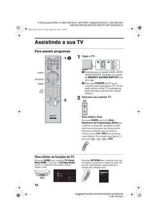 16
K:ZhuJianghuaXPML A7.0ML4180192121_BrPT(FM7.1 600dpi)4180192121_KDL-60EX705-
52EX705-46EX705-40EX705-32EX705_BrPT00xx03US.fm
KDL-60EX705/52EX705/46EX705/40EX705/32EX705
4-180-192-12(1)
Assistindo a sua TV
Para assistir programas
Para utilizar as funções da TV
Pressione HOME para visualizar TV Home
Menu/XMB™ e acessar as Configurações
de TV e o conteúdo relacionado a outras
mídias e rede.
Pressione OPTIONS para visualizar uma lista
de funções convenientes e atalhos de menu. Os
itens do menu Options variam conforme a
entrada e/ou conteúdo atual.
1 Ligue a TV.
1 Somente para os modelos KDL-60/52/
46/40/32EX705: Verifique se o ajuste
de ENERGY SAVING SWITCH está
ativo (z).
2 Pressione POWER na TV ou no
controle remoto para ligar a TV. (Você
pode utilizar a tecla 1 localizada na
parte da frente ou de trás do controle
remoto.)
2 Selecione um canal de TV.
Para utilizar o Guia
Pressione GUIDE para exibir Guia
Eletrônico de Programação (EPG) para
visualizar os programas agendados ou para
selecionar um programa que deseja assistir.
Pressione novamente para sair do Guia.
Utilize as teclas 0-9 e ENT para selecionar
canais digitais. Por exemplo, para digitar 2.1,
pressione , , e ENT.
GUIDE
OPTIONS
HOME
0-9
ENT
2
1-2
Ajustes
TV
Imagem & Tela
Ajusta a imagem e a tela
Pressione para:
Ajustes de Imagem
Sensor de Ambiente
Tela
Configuração: Imagem Profissional
Bloqueio de Ajustes de Imagem
Ajustes de Som
Adicionar a Favoritos
Alto-falantes
00xx03US.fm Page 16 Friday, February 26, 2010 3:49 PM
 