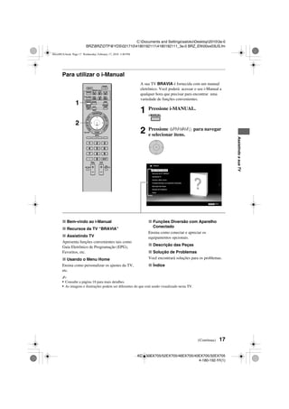 17
C:Documents and SettingssatokoDesktop20103a-0
BRZBRZDTP@YDS02171041801921114180192111_3a-0 BRZ_EN00xx03US.fm
KDL-60EX705/52EX705/46EX705/40EX705/32EX705
4-180-192-11(1)
AssistindoasuaTV
Para utilizar o i-Manual
x Bem-vindo ao i-Manual
x Recursos da TV “BRAVIA”
x Assistindo TV
Apresenta funções convenientes tais como
Guia Eletrônico de Programação (EPG),
Favoritos, etc.
x Usando o Menu Home
Ensina como personalizar os ajustes da TV,
etc.
x Funções Diversão com Aparelho
Conectado
Ensina como conectar e apreciar os
equipamentos opcionais.
x Descrição das Peças
x Solução de Problemas
Você encontrará soluções para os problemas.
x Índice
~
• Consulte a página 18 para mais detalhes.
• As imagens e ilustrações podem ser diferentes do que está sendo visualizado nesta TV.
A sua TV BRAVIA é fornecida com um manual
eletrônico. Você poderá acessar o seu i-Manual a
qualquer hora que precisar para encontrar uma
variedade de funções convenientes.
1 Pressione i-MANUAL.
2 Pressione F/f/G/g/ para navegar
e selecionar itens.
1
2
Bem-vindo ao i-Manual
Recursos da TV “BRAVIA”
Assistindo TV
Usando o Menu Home
Funções Diversão com Aparelho Conectado
Descrição das Peças
Solução de Problemas
Índice
i-Manual
RETURN Voltar
(Continua)
00xx00US.book Page 17 Wednesday, February 17, 2010 3:40 PM
 