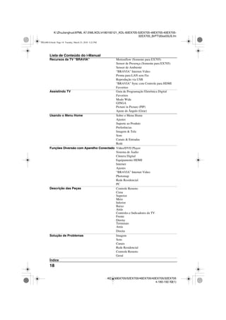 18
K:ZhuJianghuaXPML A7.0MLKDL4180192121_KDL-60EX705-52EX705-46EX705-40EX705-
32EX705_BrPT00xx03US.fm
KDL-60EX705/52EX705/46EX705/40EX705/32EX705
4-180-192-12(1)
Lista de Conteúdo do i-Manual
Recursos da TV “BRAVIA” Motionflow (Somente para EX705)
Sensor de Presença (Somente para EX705)
Sensor de Ambiente
“BRAVIA” Internet Video
Pronta para LAN sem Fio
Reprodução via USB
“BRAVIA” Sync com Controle para HDMI
Favoritos
Assistindo TV Guia de Programação Eletrônica Digital
Favoritos
Modo Wide
Picture in Picture (PIP)
Ajuste do Ângulo (Girar)
Usando o Menu Home Sobre o Menu Home
Ajustes
Suporte ao Produto
Preferências
Imagem & Tela
Som
Canais & Entradas
Rede
Funções Diversão com Aparelho Conectado Vídeo/DVD Player
Sistema de Áudio
Câmera Digital
Equipamento HDMI
Internet
Ajustes
“BRAVIA” Internet Video
Photomap
Rede Residencial
PC
Descrição das Peças Controle Remoto
Cima
Superior
Meio
Inferior
Baixo
Atrás
Controles e Indicadores da TV
Frente
Direita
Terminais
Atrás
Direita
Solução de Problemas Imagem
Som
Canais
Rede Residencial
Controle Remoto
Geral
Índice
00xx00US.book Page 18 Tuesday, March 23, 2010 5:22 PM
GINGA
 