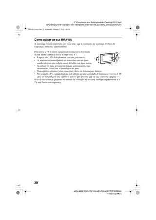 20
C:Documents and SettingssatokoDesktop20103a-0
BRZBRZDTP@YDS02171041801921114180192111_3a-0 BRZ_EN00xx04US.fm
KDL-60EX705/52EX705/46EX705/40EX705/32EX705
4-180-192-11(1)
Como cuidar da sua BRAVIA
A segurança é muito importante, por isso, leia e siga as instruções de segurança (Folheto de
Segurança) fornecido separadamente.
Desconecte a TV e outros equipamentos conectados da tomada
da rede elétrica antes de iniciar a limpeza da TV.
• Limpe a tela LCD delicadamente com um pano macio.
• As sujeiras resistentes podem ser removidas com um pano
umedecido com uma solução suave de sabão com água morna.
• Se utilizar um pano previamente tratado quimicamente, siga
as instruções fornecidas na embalagem do pano.
• Nunca utilize solventes fortes como tíner, álcool ou benzina para limpeza.
• Não conecte a TV a uma tomada da rede elétrica até que a umidade da limpeza se evapore. A TV
deve ser instalada em uma superfície estável para prevenir que ela caia (consulte a página 11).
Se você tiver crianças pequenas ou animais de estimação na sua casa, verifique regularmente se a
TV está fixada com segurança.
00xx00US.book Page 20 Wednesday, February 17, 2010 3:40 PM
 