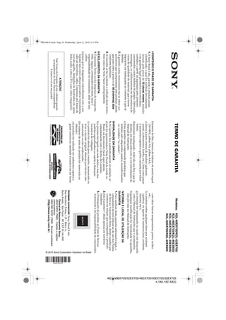 KDL-60EX705/52EX705/46EX705/40EX705/32EX705
4-180-192-12(2)
I-CONTEÚDOEPRAZODEGARANTIA
1.ASonyBrasilLtda.garanteoprodutoacima
identificado,oqualfoirecebidodevidamente
lacrado,peloprazode12(doze)meses,incluído
odagarantialegal(primeirosnoventadias),
contadosapartirdaaquisiçãopeloprimeiro
consumidor,contradefeitosdeprojeto,fabricação,
montagem,ousolidariamenteemdecorrênciade
víciosdequalidadedomaterial,queotorne
impróprioouinadequadoaoconsumoaquese
destina.
2.Agarantiaacimamencionadanãoserefereaos
acessóriosqueacompanhamesteproduto,sendo
queparaestesoprazoéde90(noventa)dias
conformelegislação.
3.AGarantiasefazmedianteaexibiçãodestetermo,
bemcomodaNotaFiscalcorrespondente.
II-EXCLUDENTESDAGARANTIA
1.OpresenteTermoexcluidespesasdetransporte,
frete,seguro,constituídostaisitens,ônuse
responsabilidadedoconsumidor,alémdenão
cobrir:
a)peçasquesedesgastamnaturalmentecomouso
regular,taiscomocabeçasgravadora/reprodutora,
cabodemicrofone,caboseespumasdosfonesde
ouvido,agulha,lâmpadasdemostrador,etc.(para
linhaáudio,vídeoeTVscomvídeointegrado);
b)bateriadelítio,bateriadehidretodemetalníquel
(Ni-MH),pilhasAA,pilhasAAA;
c)danosàparteexternadoproduto(gabinete,
painel,acabamentos,botões,etc.),bemcomopeças
eacessóriossujeitosaquebracausadapormaus
tratos;
d)manuseioinadequado,indevidoaosfinsaquese
destina,emdesacordocomasrecomendaçõesdo
ManualdeInstruções.
e)Estagarantianãocompreendeprodutosque
tenhamsidoadquiridosusados,recondicionados
ouvendidos“noestado”.
III-INVALIDADEDAGARANTIA
1.AGarantiaficaautomaticamenteinvalidada,se:
a)nãoforapresentadaaNotaFiscaldevendano
Brasil,oudocumentofiscalequivalente,
conjuntamentecomoTermodeGarantia;
b)oprodutoforligadoemredeelétricaforados
padrõesespecificadosousujeitaaflutuação
excessivadevoltagem;
c)oprodutoforabertoparaconserto,manuseadoou
tiverocircuitooriginalalteradoportécniconão
autorizadoounãocredenciado;
d)onúmerodesériedoprodutoforremovidoou
alterado;
e)oprodutoforutilizadoemambientessujeitosa
gasescorrosivos,umidadeexcessivaouemlocais
comaltas/baixastemperaturas,poeira,acidez,
etc.;
f)oprodutosofrerqualquerdanoporacidente
(quebra),ouagentedanatureza(raio,enchente,
maresia,etc.);
g)oprodutoformanuseadoouusadoemdesacordo
comoManualdeInstruçõesqueoacompanha;
h)qualquermodificaçãoforintroduzidanoaparelho,
nãoprevistanoManualdeInstruções.
IV-FORMAELOCALDEUTILIZAÇÃODA
GARANTIA
1.Parausufruirdestagarantiaadicionalàlegal,o
consumidordeveráutilizar-sedeumdosPostos
deServiçoAutorizadoSony,dentreaquelesque
constamnarelaçãoqueacompanhaoproduto.
2.EstaGarantiaéválidaapenasemterritório
brasileiro.
3.OtransportedoprodutoaoPostodeServiço
Autorizadoéderesponsabilidadedoconsumidor.
Modelos:KDL-60EX705/KDL-52EX705/
KDL-46EX705/KDL-46EX605/
KDL-40EX705/KDL-40EX605/
KDL-32EX705/KDL-32EX605
TERMODEGARANTIA
Unidadecomercial:SonyBrasilLtda.
RuaInocêncioTobias,125-BlocoA,
BarraFunda,SãoPaulo-SP,CEP01144-000
CentraldeRelacionamentoSony:
4003SONY(7669)-Capitaiseregiões
metropolitanas:
0800880SONY(7669)-Demaislocalidades
(http://www.sony.com.br)
ATENÇÃO
EsteTermodeGarantiasótemvalidadequando
acompanhadodaNotaFiscalcorrespondente.
Conserve-osemseupoder.
© 2010 Sony Corporation Impresso no Brasil
00xx00US.book Page 24 Wednesday, April 21, 2010 4:15 PM
 