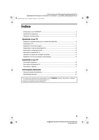 3
C:Documents and SettingssatokoDesktop20103a-0
BRZBRZDTP@YDS02171041801921114180192111_3a-0 BRZ_EN00xx00USTOC.fm
KDL-60EX705/52EX705/46EX705/40EX705/32EX705
4-180-192-11(1)
Índice
Introduzindo a sua TV BRAVIA®
...................................................................................................4
Verificando os acessórios..............................................................................................................5
Utilizando o controle remoto..........................................................................................................5
Ajustando a sua TV
Instalando o pedestal (exceto para o modelo KDL-60EX705) ......................................................6
Conectando a TV...........................................................................................................................7
Instalando a TV de forma segura ................................................................................................11
Organizando o cabo de alimentação CA.....................................................................................12
Executando a configuração inicial...............................................................................................13
Removendo o pedestal da TV.....................................................................................................13
Utilizando um suporte de montagem de parede..........................................................................14
Instalando a TV em uma parede ou área fechada ......................................................................14
Assistindo a sua TV
Para assistir programas...............................................................................................................16
Para utilizar as funções da TV.....................................................................................................16
Para utilizar o i-Manual................................................................................................................17
Informações adicionais
Guia para solução de problemas.................................................................................................19
Especificações técnicas ..............................................................................................................21
• As instruções de operação estão memorizadas na sua TV BRAVIA. Consulte “Para utilizar o i-Manual”
para obter informações sobre operação (página 17).
• Guarde este manual para futuras referências.
00xx00US.book Page 3 Wednesday, February 17, 2010 3:40 PM
 