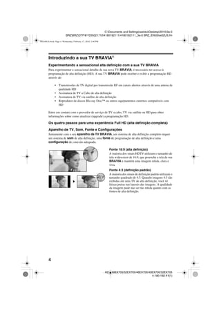 4
C:Documents and SettingssatokoDesktop20103a-0
BRZBRZDTP@YDS02171041801921114180192111_3a-0 BRZ_EN00xx02US.fm
KDL-60EX705/52EX705/46EX705/40EX705/32EX705
4-180-192-11(1)
Introduzindo a sua TV BRAVIA®
Experimentando a sensacional alta definição com a sua TV BRAVIA
Para experimentar o sensacional detalhe da sua nova TV BRAVIA, é necessário ter acesso à
programação de alta definição (HD). A sua TV BRAVIA pode receber e exibir a programação HD
através de:
• Transmissões de TV digital por transmissão RF em canais abertos através de uma antena de
qualidade HD
• Assinatura de TV a Cabo de alta definição
• Assinatura de TV via satélite de alta definição
• Reprodutor de discos Blu-ray Disc™ ou outros equipamentos externos compatíveis com
HD
Entre em contato com o provedor de serviço de TV a cabo, TV via satélite ou HD para obter
informações sobre como atualizar (upgrade) a programação HD.
Os quatro passos para uma experiência Full HD (alta definição completa)
Aparelho de TV, Som, Fonte e Configurações
Juntamente com o seu aparelho de TV BRAVIA, um sistema de alta definição completo requer
um sistema de som de alta definição, uma fonte de programação de alta definição e uma
configuração de conexão adequada.
Fonte 16:9 (alta definição)
A maioria dos sinais HDTV utilizam o tamanho de
tela widescreen de 16:9, que preenche a tela da sua
BRAVIA e mantém uma imagem nítida, clara e
viva.
Fonte 4:3 (definição padrão)
A maioria dos sinais de definição padrão utilizam o
tamanho quadrado de 4:3. Quando imagens 4:3 são
exibidas em uma TV de alta definição, você vê
faixas pretas nas laterais das imagens. A qualidade
da imagem pode não ser tão nítida quanto com as
fontes de alta definição.
00xx00US.book Page 4 Wednesday, February 17, 2010 3:40 PM
 