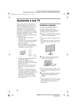 6
C:Documents and SettingssatokoDesktop20103a-0
BRZBRZDTP@YDS02171041801921114180192111_3a-0 BRZ_EN00xx02US.fm
KDL-60EX705/52EX705/46EX705/40EX705/32EX705
4-180-192-11(1)
Ajustando a sua TV
Alguns modelos de TV são fornecidos com o
pedestal desmontado para que você possa
instalar a TV diretamente na parede. Se optar
por não instalar a TV na parede, monte o
pedestal na TV. Você necessitará de uma
chave Philips e os parafusos fornecidos para
realizar esta montagem. Consulte as instruções
de instalação fornecidas com a TV.
Certifique-se de observar os cuidados a seguir
ao instalar a sua TV:
• Desconecte todos os cabos antes de
transportar a TV.
• Transporte a TV com um número adequado
de pessoas; TVs grandes necessitam de
duas ou mais pessoas.
• Colocar corretamente as mãos enquanto
transporta a TV é muito importante para a
sua segurança e para evitar danos.
• Assegure uma ventilação adequada à sua
TV. Consulte a página 14.
• Para obter uma imagem de melhor
qualidade, não exponha a tela à iluminação
direta ou à luz do sol.
• Evite instalar a TV em uma sala onde as
paredes e os pisos sejam de materiais
reflexivos.
• Evite mover a TV de um local frio para
outro quente. As mudanças repentinas de
temperatura poderão causar a condensação
de umidade, afetando a qualidade da
imagem e/ou cores na sua TV. Se isto
ocorrer, espere evaporar toda a umidade
antes de ligar a TV.
Instalando o pedestal
(exceto para o modelo KDL-60EX705)
Consulte o folheto de instruções que
acompanha o pedestal para uma instalação
apropriada para alguns modelos de TV.
1 Deslize com cuidado a TV no pedestal
e alinhe os furos do parafuso.
~
• Não pressione a tela LCD ou a moldura em volta
da tela.
• Tome cuidado para não prender as suas mãos ou o
cabo de alimentação CA quando instalar a TV no
pedestal.
2 Utilize os parafusos fornecidos para
instalar a TV no pedestal.
~
• Se você utilizar uma parafusadeira elétrica, ajuste
o torque de aperto para aproximadamente 1,5 N·m
{15 kgf·cm}.
3 Após fixar todos os parafusos, tampe o
pedestal com a tampa traseira do
pedestal.
~
• Você pode instalar a TV no pedestal com a tampa
traseira do pedestal fixada, exceto as TVs de 32" e
40". As TVs de 32" e 40" devem seguir as
instruções acima.
00xx00US.book Page 6 Wednesday, February 17, 2010 3:40 PM
 