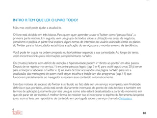 INTRO II: TEM QUE LER O LIVRO TODO?

Não, mas você pode ajudar a atualizá-lo.

O livro está dividido em três blocos. Para quem quer aprender a usar o Twitter como “pessoa física”, a
primeira parte resolve. Em seguida, vem um grupo de textos sobre a utilização nas áreas de negócios,
jornalismo e política. A parte ﬁnal explora alguns temas de interesse do usuário avançado como os planos
do Twitter para o futuro, dados estatísticos e aplicação do serviço para o monitoramento de tendências.

Você pode ler o guia na ordem proposta ou borboletear seguindo a sua curiosidade. Ao longo do texto,
você encontrará links para informações complementares na Web.

Os (muitos) leitores com déﬁcit de atenção e hiperatividade podem ir “direto ao ponto” em dois passos.
Depois de se registrar no serviço, 1) encontre pessoas legais (cap. 3 e 4) para você seguir, umas 20 já serve
para começar a saborear o Twitter e 2) ao invés de ﬁcar acessando uma página na Web para ver a
atualização das mensagens de quem você segue, escolha e instale um dos programas (cap. 11) que
funcionam paralelamente ao navegador e reúnem esse conteúdo automaticamente.

Um dos motivos do sucesso do Twitter é atribuído ao fato dele ser um serviço incompleto, sem ﬁnalidade
deﬁnida e que, portanto, ainda está sendo diariamente inventado, do ponto de vista técnico e também em
termos de aplicação. Justamente por isso um guia como este estará desatualizado a partir do momento em
que ele parar de ser escrito. A melhor forma de resolver isso é incorporar o espírito da ferramenta lançando
junto com o livro, um repositório de conteúdo em português sobre o serviço chamado Twitcetera.



                                                                                                                10
 