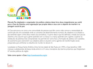 Marcelo Tas, idealizador e organizador do prefácio coletivo deste livro, doou integralmente seu cachê
para a Casa do Zezinho, uma organização que propõe idéias e atua com o objetivo de interferir na
paisagem social do país.

A Casa estruturou-se como uma comunidade de pessoas que têm como visão comum a necessidade de
construção de uma sociedade onde os conceitos de desenvolvimento humano, de cidadania e os direitos a
ela inerentes sejam a linha ética mestra da convivência. A partir disto é que foi deﬁnida a missão da Casa do
Zezinho, uma casa em que a gente aprende com a criança e a criança aprende com a gente a superar os
obstáculos da pobreza. Esta compreensão nos permite ter como foco a formação de adultos com subsídios
de autonomia para exercerem sua cidadania plena e atuarem como agentes de transformação social,
preparados para enfrentar os desaﬁos do mundo no século 21.

Localizada no Parque Santo Antônio, Zona Sul da cidade de São Paulo, em 1994, a Casa beneﬁcia 1200
crianças e adolescentes de baixa renda, entre 6 e 21 anos, moradores dos bairros próximos, que freqüentam
67 escolas públicas da região.

Saiba como apoiar a Casa: http://casadozezinho.org.br




                                                                                                           109
 