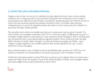 6. COMO TER UMA CONVERSA PRIVADA

Imagine a cena no bar: um cara em um extremo da mesa, depois de tomar umas e outras, resolve
conversar com o amigo que está no outro extremo. Eles gritam de um lado para outro e todas as
outras pessoas que estão perto são forçadas a acompanhar aquele bate-papo sem saberem do que se
trata. É isso que acontece quando duas pessoas conversam entre si no Twitter sobre assuntos
irrelevantes para os outros. Os seguidores desses dois terão um bom motivo para dar "unfollow", ou
seja, deixar de seguir aquelas pessoas.

Para situações assim, existe uma solução para falar com a pessoa sem que os outros “escutem”. Se
você começa uma mensagem colocando a letra "D" e o nome de usuário (“D @nome-do-usuario”), a
mensagem chegará apenas à outra pessoa, é o que chamamos Direct Message ou DM. A condição para
isso ser possível é que a outra pessoa esteja te seguindo também. Outra maneira de fazer isso pela
Web é clicando no botão “direct message” na coluna da direita da sua página do Twitter - veja a
imagem na página seguinte. E isso também pode ser feito usando aplicativos (ver cap. 11) para
administrar as suas mensagens.

Num ambiente público como o Twitter, é sinal de sensibilidade saber quando usar o DM tirar uma
dúvida ou esclarecer um mal-entendido. É uma prática que ajuda a criar e fortalecer vínculos.

Finalmente, você apenas podem mandar DMs para as pessoas que te seguem. Esse é um ponto que a
equipe do Twitter ainda não resolveu. O que se faz nessas situações é mandar uma mensagem aberta
para pessoa (@nome-do-usuário) pedindo para ela te incluir.



                                                                                                     22
 