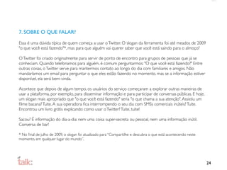 7. SOBRE O QUE FALAR?

Essa é uma dúvida típica de quem começa a usar o Twitter. O slogan da ferramenta foi até meados de 2009
"o que você está fazendo"*, mas para que alguém vai querer saber que você está saindo para o almoço?

O Twitter foi criado originalmente para servir de ponto de encontro para grupos de pessoas que já se
conheciam. Quando telefonamos para alguém, é comum perguntarmos: "O que você está fazendo?" Entre
outras coisas, o Twitter serve para mantermos contato ao longo do dia com familiares e amigos. Não
mandaríamos um email para perguntar o que eles estão fazendo no momento, mas se a informação estiver
disponível, ela será bem-vinda.

Acontece que depois de algum tempo, os usuários do serviço começaram a explorar outras maneiras de
usar a plataforma, por exemplo, para disseminar informação e para participar de conversas públicas. E hoje,
um slogan mais apropriado que "o que você está fazendo" seria "o que chama a sua atenção". Assistiu um
ﬁlme bacana? Tuite. A sua operadora ﬁca interrompendo o seu dia com SMSs comerciais inúteis? Tuite.
Encontrou um livro grátis explicando como usar o Twitter? Tuite, tuite!

Sacou? É informação do dia-a-dia: nem uma coisa super-secreta ou pessoal, nem uma informação inútil.
Conversa de bar!

* No ﬁnal de julho de 2009, o slogan foi atualizado para “Compartilhe e descubra o que está acontecendo neste
momento, em qualquer lugar do mundo”.




                                                                                                                24
 