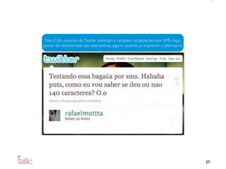 Nos EUA, usuários do Twitter publicam e recebem atualizações por SMS. Aqui,
apesar do desinteresse das operadoras, alguns usuários já exploram a alternativa.




                                                                                    37
 