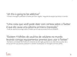 “oh this is going to be addictive”
- Primeira mensagem publicada no Twitter por Dom Sagolla, integrante da equipe que lançou o serviço.




“Uma coisa que você pode dizer com certeza sobre o Twitter
é que ele causa uma péssima primeira impressão.”
- Frase de abertura do artigo sobre o Twitter que foi capa da revista Time em 05/06/09.




“Existem 4 bilhões de usuários de celulares no mundo
levando consigo equipamentos prontos para usar o Twitter.”
- Biz Stone, co-fundador do Twitter, em entrevista ao site inglês guardian.co.uk, referindo-se ao fato de o
serviço permitir que pessoas publiquem e recebam atualizações via mensagens de texto (SMS).




                                                                                                              5
 