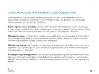 29. RECOMENDAÇÕES PARA CANDIDATOS QUE QUEREM TUITAR

A maior parte do que um político deve saber para usar o Twitter não é diferente do que já foi
apresentado nos capítulos anteriores. As recomendações a seguir são, portanto, uma compilação
daquilo que pode ser mais útil para candidatos.

Explore oportunidades de debate - usuários do Twitter estão interessados em discutir assuntos que
tenham impacto na vida deles e na das outras pessoas de suas comunidades. Promover debates é uma
maneira de estimular o boca-a-boca dentro da rede, gerando atenção para a campanha.

Ofereça informação - o Twitter é um canal de comunicação direto com a sociedade e através dele o
candidato pode levar dados em primeira mão que ajudem o eleitor a formar sua opinião e também
motivem os participantes da rede a repassar essa informação.

Não discurse, interaja - para os políticos mais próximos de seu eleitorado, o Twitter está mais para a
experiência do corpo-a-corpo do que a do comício. Os participantes tiram proveito da chance para
interagir, perguntar e comentar.

Críticas podem gerar engajamento - um candidato que responde perguntas incômodas recebe mais
atenção e tende a ser mais seguido e respeitado do que aquele que ignora assuntos espinhosos. Ao
defender suas opiniões, o candidato convida pessoas que pensam da mesma forma a se engajarem na
conversa.



                                                                                                         69
 