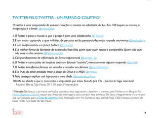 TWITTER PELO TWITTER - UM PREFÁCIO COLETIVO*
O twitter é uma maquininha de cutucar corações e mentes na velocidade da luz. Em 140 toques ou menos, a
imaginação é o limite. @marcelotas

1.O Twitter é para o mundo o que a praça é para uma cidadezinha. @_Jeyson
2.É um radar captando o que milhões de pessoas estão pensando/fazendo naquele momento. @pedrodoria
3.É um confessionário em praça pública. @ocriador
4.É a melhor forma de liberdade de expressão.Você fala, quem quer ouvir escuta e compartilha. Quem não quer
  não ouve e não censura. @NeiFernandes
5.Compartilhamento de informação de forma exponencial. @fuentes_be
6.O Twitter é como pátio de hospício, cada um falando "sozinho", eventualmente alguém responde. @saintbr
7.O Twitter transforma famoso em amador e amador em famoso. @paulobeneton
8.É o fruto do amor proibido entre o scrap do Orkut e o MSN. @crisdias
9.Não consegui explicar até hoje para o meu chefe. @joycemescolotte
10.Não sei direito o que é, mas tenho a impressão que estou ﬁcando pra trás... preciso ler logo esse livro!
   Fabiano Borsa, São Paulo, SP | 30 anos | Empresário

* Marcelo Tas lançou a primeira deﬁnição, convidou seus seguidores a fazerem o mesmo pelo Twitter e no Blog do Tas
(www.blogdotas.com.br), depois escolheu dez mensagens para compor este prefácio. Ele doou integralmente o cachê por
sua participação para a Casa do Zezinho, uma instituição sem ﬁns lucrativos que atende hoje 1200 crianças e jovens de
baixa renda na cidade de São Paulo.



                                                                                                                    7
 