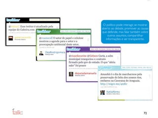 O político pode interagir, se mostrar
aberto ao debate, promover as causas
que defende, mas falar também sobre
     outros assuntos, compartilhar
   informações e ser transparente.




                                  72
 