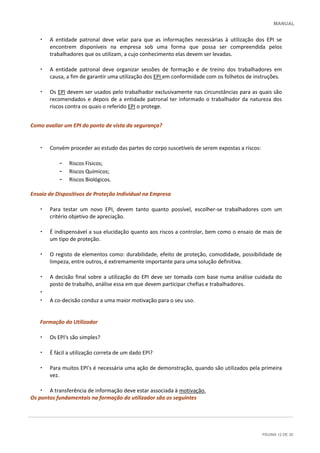 MANUAL
PÁGINA 12 DE 30
• A entidade patronal deve velar para que as informações necessárias à utilização dos EPI se
encontrem disponíveis na empresa sob uma forma que possa ser compreendida pelos
trabalhadores que os utilizam, a cujo conhecimento elas devem ser levadas.
• A entidade patronal deve organizar sessões de formação e de treino dos trabalhadores em
causa, a fim de garantir uma utilização dos EPI em conformidade com os folhetos de instruções.
• Os EPI devem ser usados pelo trabalhador exclusivamente nas circunstâncias para as quais são
recomendados e depois de a entidade patronal ter informado o trabalhador da natureza dos
riscos contra os quais o referido EPI o protege.
Como avaliar um EPI do ponto de vista da segurança?
• Convém proceder ao estudo das partes do corpo suscetíveis de serem expostas a riscos:
– Riscos Físicos;
– Riscos Químicos;
– Riscos Biológicos.
Ensaio de Dispositivos de Proteção Individual na Empresa
• Para testar um novo EPI, devem tanto quanto possível, escolher-se trabalhadores com um
critério objetivo de apreciação.
• É indispensável a sua elucidação quanto aos riscos a controlar, bem como o ensaio de mais de
um tipo de proteção.
• O registo de elementos como: durabilidade, efeito de proteção, comodidade, possibilidade de
limpeza, entre outros, é extremamente importante para uma solução definitiva.
• A decisão final sobre a utilização do EPI deve ser tomada com base numa análise cuidada do
posto de trabalho, análise essa em que devem participar chefias e trabalhadores.
•
• A co-decisão conduz a uma maior motivação para o seu uso.
Formação do Utilizador
• Os EPI's são simples?
• É fácil a utilização correta de um dado EPI?
• Para muitos EPI's é necessária uma ação de demonstração, quando são utilizados pela primeira
vez.
• A transferência de informação deve estar associada à motivação.
Os pontos fundamentais na formação do utilizador são os seguintes
 