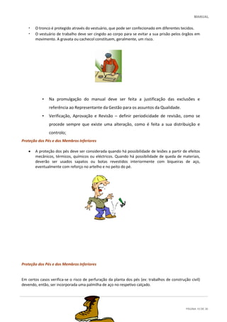 MANUAL
PÁGINA 15 DE 30
• O tronco é protegido através do vestuário, que pode ser confecionado em diferentes tecidos.
• O vestuário de trabalho deve ser cingido ao corpo para se evitar a sua prisão pelos órgãos em
movimento. A gravata ou cachecol constituem, geralmente, um risco.
• Na promulgação do manual deve ser feita a justificação das exclusões e
referência ao Representante da Gestão para os assuntos da Qualidade.
• Verificação, Aprovação e Revisão – definir periodicidade de revisão, como se
procede sempre que existe uma alteração, como é feita a sua distribuição e
controlo;
Proteção dos Pés e dos Membros Inferiores
 A proteção dos pés deve ser considerada quando há possibilidade de lesões a partir de efeitos
mecânicos, térmicos, químicos ou eléctricos. Quando há possibilidade de queda de materiais,
deverão ser usados sapatos ou botas revestidos interiormente com biqueiras de aço,
eventualmente com reforço no artelho e no peito do pé.
Proteção dos Pés e dos Membros Inferiores
Em certos casos verifica-se o risco de perfuração da planta dos pés (ex: trabalhos de construção civil)
devendo, então, ser incorporada uma palmilha de aço no respetivo calçado.
 