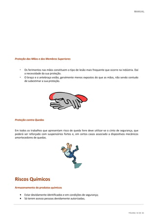 MANUAL
PÁGINA 16 DE 30
Proteção das Mãos e dos Membros Superiores
• Os ferimentos nas mãos constituem o tipo de lesão mais frequente que ocorre na indústria. Daí
a necessidade da sua proteção.
• O braço e o antebraço estão, geralmente menos expostos do que as mãos, não sendo contudo
de subestimar a sua proteção.
Proteção contra Quedas
Em todos os trabalhos que apresentam risco de queda livre deve utilizar-se o cinto de segurança, que
poderá ser reforçado com suspensórios fortes e, em certos casos associado a dispositivos mecânicos
amortecedores de quedas.
Riscos Químicos
Armazenamento de produtos químicos
• Estar devidamente identificados e em condições de segurança;
• Só terem acesso pessoas devidamente autorizadas;
 