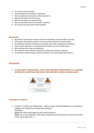 MANUAL
PÁGINA 17 DE 30
• Ter pelo menos duas saídas;
• Estar devidamente iluminados e ventilados;
• Serem providos de sistema de arrefecimento de ar;
• Não permitir fumar nem fazer lume;
• Não ser permitido usar aquecimentos;
• Não ser permitido misturar ou transferir químicos;
• As vias de evacuação estarem desimpedidas.
PRATELEIRAS
• As garrafas e contentores maiores estarem armazenados a menos de 60 cm do chão;
• Contentores de produtos químicos corrosivos estarem abaixo do nível dos olhos;
• As prateleiras estarem inclinadas ou ter guardas para evitar a queda dos contentores;
• Existir espaço suficiente e os compostos não estarem uns em cima dos outros;
• Não haver garrafas vazias nas prateleiras;
• As prateleiras serem estáveis, resistentes e devidamente presas às paredes;
• As prateleiras estarem limpas, libertas de poeiras e de contaminação dos químicos.
ROTULAGEM
• A ROTULAGEM É OBRIGATÓRIA E SERVE PARA INFORMAR IMEDIATAMENTE O UTILIZADOR
DO PRODUTO, PERMITINDO COM ISSO, EVITAR CONFUSÕES E ERROS DE MANIPULAÇÃO
Sinalização de recipientes
• Portaria n.º 1152/97, de 12/Novembro – define as regras de ROTULAGEM para os recipientes e
tubagens com substâncias ou preparações perigosas;
Sinalização:
- Rótulo sob a forma de pictograma sobre fundo colorido ou
- Placas com o sinal adequado e informação complementar (fórmula química, pormenores sobre
o risco, regras segurança,...)
 