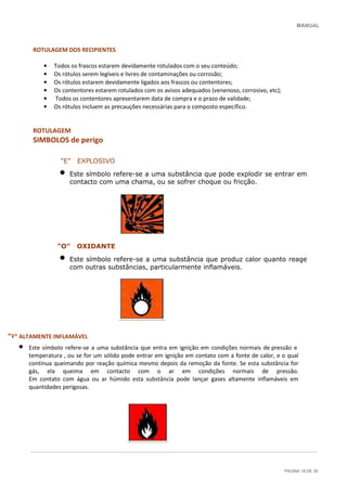 MANUAL
PÁGINA 18 DE 30
ROTULAGEM DOS RECIPIENTES
• Todos os frascos estarem devidamente rotulados com o seu conteúdo;
• Os rótulos serem legíveis e livres de contaminações ou corrosão;
• Os rótulos estarem devidamente ligados aos frascos ou contentores;
• Os contentores estarem rotulados com os avisos adequados (venenoso, corrosivo, etc);
• Todos os contentores apresentarem data de compra e o prazo de validade;
• Os rótulos incluem as precauções necessárias para o composto específico.
ROTULAGEM
SIMBOLOS de perigo
"E" EXPLOSIVO
• Este símbolo refere-se a uma substância que pode explodir se entrar em
contacto com uma chama, ou se sofrer choque ou fricção.
"O" OXIDANTE
• Este símbolo refere-se a uma substância que produz calor quanto reage
com outras substâncias, particularmente inflamáveis.
“F” ALTAMENTE INFLAMÁVEL
• Este símbolo refere-se a uma substância que entra em ignição em condições normais de pressão e
temperatura , ou se for um sólido pode entrar em ignição em contato com a fonte de calor, e o qual
continua queimando por reação química mesmo depois da remoção da fonte. Se esta substância for
gás, ela queima em contacto com o ar em condições normais de pressão.
Em contato com água ou ar húmido esta substância pode lançar gases altamente inflamáveis em
quantidades perigosas.
 