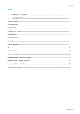 MANUAL
PÁGINA 2 DE 30
ÍNDICE
1. OBJETIVO(S) DO CURSO .................................................................................................................. 3
2. CONTEÚDOS/TEMÀTICAS................................................................................................................. 3
CONCEITOS GERAIS......................................................................................................................................... 4
Riscos Profissionais......................................................................................................................................... 4
RISCOS FISICOS............................................................................................................................................... 5
Vírus, Bactérias e Fungos................................................................................................................................. 6
Riscos Químicos.............................................................................................................................................. 6
Riscos Ergonómicos......................................................................................................................................... 6
Sinalização ..................................................................................................................................................... 6
Sinais de Segurança ........................................................................................................................................ 8
EPI ............................................................................................................................................................... 10
Riscos Químicos............................................................................................................................................ 16
Acidente Trabalho ........................................................................................................................................ 21
Consequências dos acidentes de Trabalho ..................................................................................................... 25
Como prevenir os Acidentes de Trabalho ....................................................................................................... 25
Custos Dos Acidentes de Trabalho ................................................................................................................. 27
Bibliografia Aconselhada............................................................................................................................... 30
 