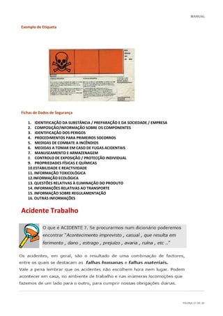 MANUAL
PÁGINA 21 DE 30
Exemplo de Etiqueta
Fichas de Dados de Segurança
1. IDENTIFICAÇÃO DA SUBSTÂNCIA / PREPARAÇÃO E DA SOCIEDADE / EMPRESA
2. COMPOSIÇÃO/INFORMAÇÃO SOBRE OS COMPONENTES
3. IDENTIFICAÇÃO DOS PERIGOS
4. PROCEDIMENTOS PARA PRIMEIROS SOCORROS
5. MEDIDAS DE COMBATE A INCÊNDIOS
6. MEDIDAS A TOMAR EM CASO DE FUGAS ACIDENTAIS
7. MANUSEAMENTO E ARMAZENAGEM
8. CONTROLO DE EXPOSIÇÃO / PROTECÇÃO INDIVIDUAL
9. PROPRIEDADES FÍSICAS E QUÍMICAS
10.ESTABILIDADE E REACTIVIDADE
11. INFORMAÇÃO TOXICOLÓGICA
12.INFORMAÇÃO ECOLÓGICA
13. QUESTÕES RELATIVAS À ELIMINAÇÃO DO PRODUTO
14. INFORMAÇÕES RELATIVAS AO TRANSPORTE
15. INFORMAÇÃO SOBRE REGULAMENTAÇÃO
16. OUTRAS INFORMAÇÕES
Acidente Trabalho
 