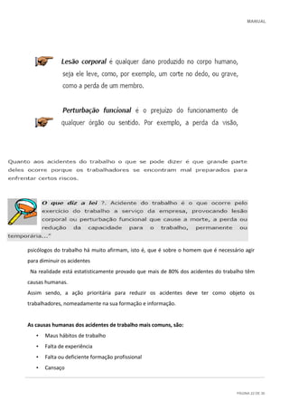 MANUAL
PÁGINA 22 DE 30
Muitos estudos sobre as causas dos acidentes de trabalho têm vindo a dar razão ao que os
psicólogos do trabalho há muito afirmam, isto é, que é sobre o homem que é necessário agir
para diminuir os acidentes
Na realidade está estatisticamente provado que mais de 80% dos acidentes do trabalho têm
causas humanas.
Assim sendo, a ação prioritária para reduzir os acidentes deve ter como objeto os
trabalhadores, nomeadamente na sua formação e informação.
As causas humanas dos acidentes de trabalho mais comuns, são:
• Maus hábitos de trabalho
• Falta de experiência
• Falta ou deficiente formação profissional
• Cansaço
 