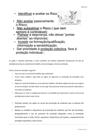 MANUAL
PÁGINA 26 DE 30
As ações e medidas destinadas a evitar acidentes de trabalho dependem diretamente do tipo de
atividade exercida, do ambiente de trabalho e das tecnologias e técnicas utilizadas.
Porém, tenha em atenção o seguinte:
• Faça com que o seu local de trabalho seja confortável;
• Tenha muito cuidado e siga todas as regras de segurança na realização de atividades mais
perigosas;
• Organize o local de trabalho ou o seu posto de trabalho, não deixe objetos fora dos seus lugares
ou mal arrumados. Se tudo estiver no seu lugar não precisa de improvisar perante imprevistos e
isso reduz os acidentes;
• Saiba quais os riscos e cuidados que deve ter na atividade que desenvolve e quais as formas de
proteção para reduzir esses riscos;
• Participe sempre nas ações ou cursos de prevenção de acidentes que a empresa lhe
proporcionar;
• Aplique as medidas e dispositivos de prevenção de acidentes que lhe são facultados,
designadamente o uso de vestuário de proteção adequado, como as proteções
auriculares para o ruído, óculos, capacetes e dispositivos anti-queda, e equipamento de
proteção respiratória, entre outras;
• Identificar e avaliar os Riscos;
• Não aceitar passivamente
o Risco;
• NNããoo ssuubbeessttiimmaarr oo RRiissccoo (( qquuee nneemm
sseemmpprree éé ccoonnttrroolláávveell));;
• Planear a segurança, não deixar “portas
abertas” ao improviso;
• Dar prioridade à proteção colectiva, face à
proteção individual ;
• Investir na formação/qualificação,
informação e sensibilização;
 