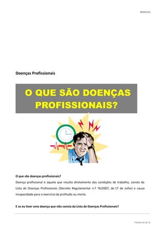 MANUAL
PÁGINA 28 DE 30
Doenças Profissionais
O que são doenças profissionais?
Doença profissional é aquela que resulta diretamente das condições de trabalho, consta da
Lista de Doenças Profissionais (Decreto Regulamentar n.º 76/2007, de 17 de Julho) e causa
incapacidade para o exercício da profissão ou morte.
E se eu tiver uma doença que não consta da Lista de Doenças Profissionais?
O QUE SÃO DOENÇAS
PROFISSIONAIS?
 