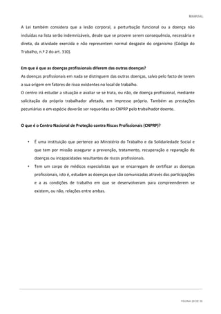 MANUAL
PÁGINA 29 DE 30
A Lei também considera que a lesão corporal, a perturbação funcional ou a doença não
incluídas na lista serão indemnizáveis, desde que se provem serem consequência, necessária e
direta, da atividade exercida e não representem normal desgaste do organismo (Código do
Trabalho, n.º 2 do art. 310).
Em que é que as doenças profissionais diferem das outras doenças?
As doenças profissionais em nada se distinguem das outras doenças, salvo pelo facto de terem
a sua origem em fatores de risco existentes no local de trabalho.
O centro irá estudar a situação e avaliar se se trata, ou não, de doença profissional, mediante
solicitação do próprio trabalhador afetado, em impresso próprio. Também as prestações
pecuniárias e em espécie deverão ser requeridas ao CNPRP pelo trabalhador doente.
O que é o Centro Nacional de Proteção contra Riscos Profissionais (CNPRP)?
• É uma instituição que pertence ao Ministério do Trabalho e da Solidariedade Social e
que tem por missão assegurar a prevenção, tratamento, recuperação e reparação de
doenças ou incapacidades resultantes de riscos profissionais.
• Tem um corpo de médicos especialistas que se encarregam de certificar as doenças
profissionais, isto é, estudam as doenças que são comunicadas através das participações
e a as condições de trabalho em que se desenvolveram para compreenderem se
existem, ou não, relações entre ambas.
 