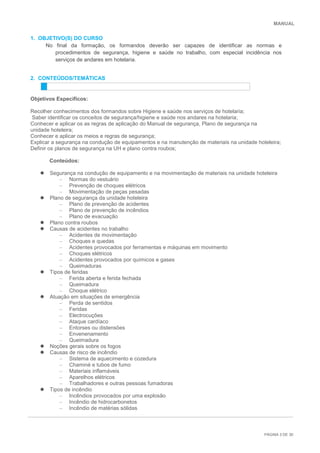 MANUAL
PÁGINA 3 DE 30
1. OBJETIVO(S) DO CURSO
No final da formação, os formandos deverão ser capazes de identificar as normas e
procedimentos de segurança, higiene e saúde no trabalho, com especial incidência nos
serviços de andares em hotelaria.
2. CONTEÚDOS/TEMÀTICAS
Objetivos Específicos:
Recolher conhecimentos dos formandos sobre Higiene e saúde nos serviços de hotelaria;
Saber identificar os conceitos de segurança/higiene e saúde nos andares na hotelaria;
Conhecer e aplicar os as regras de aplicação do Manual de segurança, Plano de segurança na
unidade hoteleira;
Conhecer e aplicar os meios e regras de segurança;
Explicar a segurança na condução de equipamentos e na manutenção de materiais na unidade hoteleira;
Definir os planos de segurança na UH e plano contra roubos;
Conteúdos:
 Segurança na condução de equipamento e na movimentação de materiais na unidade hoteleira
– Normas do vestuário
– Prevenção de choques elétricos
– Movimentação de peças pesadas
 Plano de segurança da unidade hoteleira
– Plano de prevenção de acidentes
– Plano de prevenção de incêndios
– Plano de evacuação
 Plano contra roubos
 Causas de acidentes no trabalho
– Acidentes de movimentação
– Choques e quedas
– Acidentes provocados por ferramentas e máquinas em movimento
– Choques elétricos
– Acidentes provocados por químicos e gases
– Queimaduras
 Tipos de feridas
– Ferida aberta e ferida fechada
– Queimadura
– Choque elétrico
 Atuação em situações de emergência
– Perda de sentidos
– Feridas
– Electrocuções
– Ataque cardíaco
– Entorses ou distensões
– Envenenamento
– Queimadura
 Noções gerais sobre os fogos
 Causas de risco de incêndio
– Sistema de aquecimento e cozedura
– Chaminé e tubos de fumo
– Materiais inflamáveis
– Aparelhos elétricos
– Trabalhadores e outras pessoas fumadoras
 Tipos de incêndio
– Incêndios provocados por uma explosão
– Incêndio de hidrocarbonetos
– Incêndio de matérias sólidas
 
