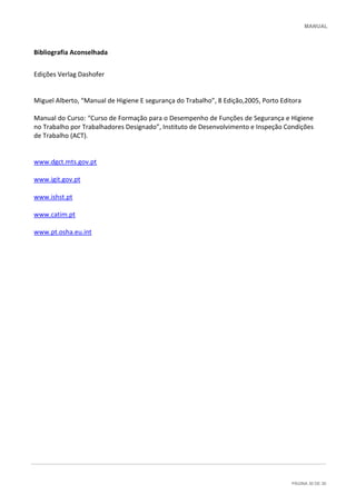MANUAL
PÁGINA 30 DE 30
Bibliografia Aconselhada
Edições Verlag Dashofer
Miguel Alberto, “Manual de Higiene E segurança do Trabalho”, 8 Edição,2005, Porto Editora
Manual do Curso: “Curso de Formação para o Desempenho de Funções de Segurança e Higiene
no Trabalho por Trabalhadores Designado”, Instituto de Desenvolvimento e Inspeção Condições
de Trabalho (ACT).
www.dgct.mts.gov.pt
www.igit.gov.pt
www.ishst.pt
www.catim.pt
www.pt.osha.eu.int
 