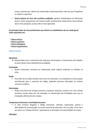 MANUAL
PÁGINA 5 DE 30
corpo, e passam por cabines de compressão e descompressão, cada vez que mergulham
ou sobem à superfície.
• Outros fatores de risco não escolhem profissão: agridem trabalhadores de diferentes
áreas e níveis ocupacionais, de maneira subtil, praticamente impercetível. Esses últimos
são os mais perigosos, porque são os mais ignorados
Os principais tipos de risco profissionais que afetam os trabalhadores de um modo geral,
estão separados em:
􀀻 Riscos físicos
􀀻 Riscos químicos
􀀻 Riscos Biológicos
􀀻 Riscos Ergonómicos
RISCOS FISICOS
Mecânicos
 Relacionados com o movimento de máquinas, ferramentas e instrumentos de trabalho,
os quais devem estar devidamente protegidos;
Iluminação
• Sendo insuficiente, excessiva ou inadequada, pode originar acidentes ou infeções na
vista;
Ruído
 Para além de um determinado nível torna-se incómodo, e um obstáculo à comunicação,
contribuindo para o aumento da fadiga, podendo provocar alterações no sistema
nervoso e auditivo;
Eletricidade
• Sendo uma forma de energia essencial a qualquer empresa, constitui um risco sempre
presente, muitas vezes por má utilização, ou adulteração das finalidades para que as
instalações elétricas foram criadas;
Temperaturas Extremas e Humidade Excessiva
 O calor provoca desgaste e fadiga excessivos, cefaleias, taquicardia, astenia e
dificuldades de concentração, consumo anormal de alimentos. Por seu lado, o frio, leva,
por vezes, ao “choque térmico”, queimaduras e alterações nas extremidades do corpo;
Vibrações
 