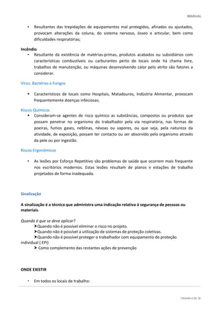 MANUAL
PÁGINA 6 DE 30
• Resultantes das trepidações de equipamentos mal protegidos, afinados ou ajustados,
provocam alterações da coluna, do sistema nervoso, ósseo e articular, bem como
dificuldades respiratórias;
Incêndio
• Resultante da existência de matérias-primas, produtos acabados ou subsidiários com
características combustíveis ou carburantes perto de locais onde há chama livre,
trabalhos de manutenção, ou máquinas desenvolvendo calor pelo atrito são fatores a
considerar.
Vírus, Bactérias e Fungos
 Característicos de locais como Hospitais, Matadouros, Indústria Alimentar, provocam
frequentemente doenças infeciosas;
Riscos Químicos
 Consideram-se agentes de risco químico as substâncias, compostos ou produtos que
possam penetrar no organismo do trabalhador pela via respiratória, nas formas de
poeiras, fumos gases, neblinas, névoas ou vapores, ou que seja, pela natureza da
atividade, de exposição, possam ter contacto ou ser absorvido pelo organismo através
da pele ou por ingestão.
Riscos Ergonómicos
• As lesões por Esforço Repetitivo são problemas de saúde que ocorrem mais frequente
nos escritórios modernos. Estas lesões resultam de planos e estações de trabalho
projetados de forma inadequada.
Sinalização
A sinalização é a técnica que administra uma indicação relativa á segurança de pessoas ou
materiais.
Quando é que se deve aplicar?
Quando não é possível eliminar o risco no projeto.
Quando não é possível a utilização de sistemas de proteção coletivas.
Quando não é possível proteger o trabalhador com equipamento de proteção
individual ( EPI)
 Como complemento das restantes ações de prevenção
ONDE EXISTIR
• Em todos os locais de trabalho:
 