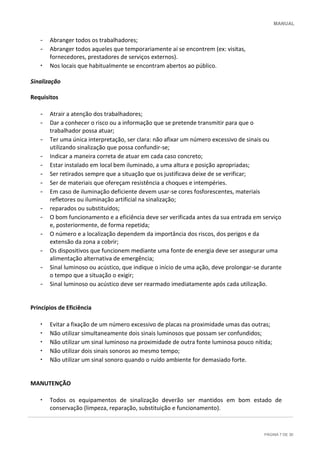 MANUAL
PÁGINA 7 DE 30
- Abranger todos os trabalhadores;
- Abranger todos aqueles que temporariamente aí se encontrem (ex: visitas,
fornecedores, prestadores de serviços externos).
• Nos locais que habitualmente se encontram abertos ao público.
Sinalização
Requisitos
- Atrair a atenção dos trabalhadores;
- Dar a conhecer o risco ou a informação que se pretende transmitir para que o
trabalhador possa atuar;
- Ter uma única interpretação, ser clara: não afixar um número excessivo de sinais ou
utilizando sinalização que possa confundir-se;
- Indicar a maneira correta de atuar em cada caso concreto;
- Estar instalado em local bem iluminado, a uma altura e posição apropriadas;
- Ser retirados sempre que a situação que os justificava deixe de se verificar;
- Ser de materiais que ofereçam resistência a choques e intempéries.
- Em caso de iluminação deficiente devem usar-se cores fosforescentes, materiais
refletores ou iluminação artificial na sinalização;
- reparados ou substituídos;
- O bom funcionamento e a eficiência deve ser verificada antes da sua entrada em serviço
e, posteriormente, de forma repetida;
- O número e a localização dependem da importância dos riscos, dos perigos e da
extensão da zona a cobrir;
- Os dispositivos que funcionem mediante uma fonte de energia deve ser assegurar uma
alimentação alternativa de emergência;
- Sinal luminoso ou acústico, que indique o início de uma ação, deve prolongar-se durante
o tempo que a situação o exigir;
- Sinal luminoso ou acústico deve ser rearmado imediatamente após cada utilização.
Princípios de Eficiência
• Evitar a fixação de um número excessivo de placas na proximidade umas das outras;
• Não utilizar simultaneamente dois sinais luminosos que possam ser confundidos;
• Não utilizar um sinal luminoso na proximidade de outra fonte luminosa pouco nítida;
• Não utilizar dois sinais sonoros ao mesmo tempo;
• Não utilizar um sinal sonoro quando o ruído ambiente for demasiado forte.
MANUTENÇÃO
• Todos os equipamentos de sinalização deverão ser mantidos em bom estado de
conservação (limpeza, reparação, substituição e funcionamento).
 