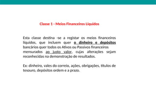 Classe 1 - Meios Financeiros Líquidos
Esta classe destina -se a registar os meios financeiros
líquidos, que incluem quer o dinheiro e depósitos
bancários quer todos os Ativos ou Passivos financeiros
mensurados ao justo valor, cujas alterações sejam
reconhecidas na demonstração de resultados.
Ex: dinheiro, vales do correio, ações, obrigações, títulos de
tesouro, depósitos ordem e a prazo.
 