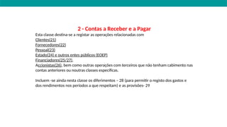2 - Contas a Receber e a Pagar
Esta classe destina-se a registar as operações relacionadas com
Clientes(21)
Fornecedores(22)
Pessoal(23)
Estado(24) e outros entes públicos (EOEP)
Financiadores(25/27),
Accionistas(26), bem como outras operações com terceiros que não tenham cabimento nas
contas anteriores ou noutras classes específicas.
Incluem -se ainda nesta classe os diferimentos – 28 (para permitir o registo dos gastos e
dos rendimentos nos períodos a que respeitam) e as provisões- 29
 