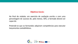 Objetivos Gerais:
No final do módulo, em exercício de avaliação escrito e com uma
percentagem de sucesso de, pelo menos, 50%, o formado deverá ser
capaz de:
Pretende-se que os formandos adquiram competências para executar
lançamentos contabilísticos.
 